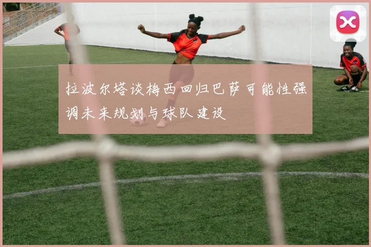 拉波尔塔谈梅西回归巴萨可能性强调未来规划与球队建设