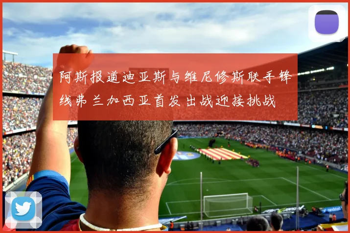 阿斯报道迪亚斯与维尼修斯联手锋线弗兰加西亚首发出战迎接挑战
