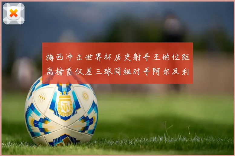 梅西冲击世界杯历史射手王地位距离榜首仅差三球同组对手阿尔及利亚奥地利约旦