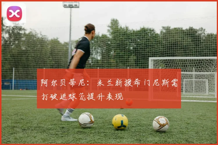 阿尔贝蒂尼：米兰新援希门尼斯需打破进球荒提升表现