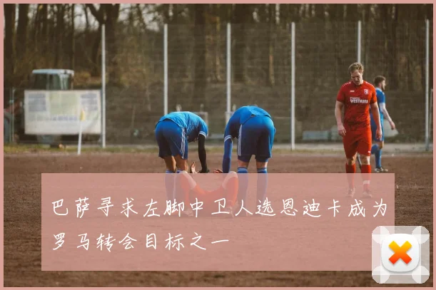 巴萨寻求左脚中卫人选恩迪卡成为罗马转会目标之一