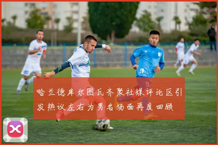 哈兰德库尔图瓦齐聚社媒评论区引发热议左右为男名场面再度回顾