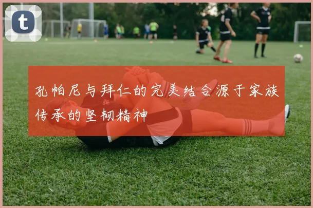 孔帕尼与拜仁的完美结合源于家族传承的坚韧精神