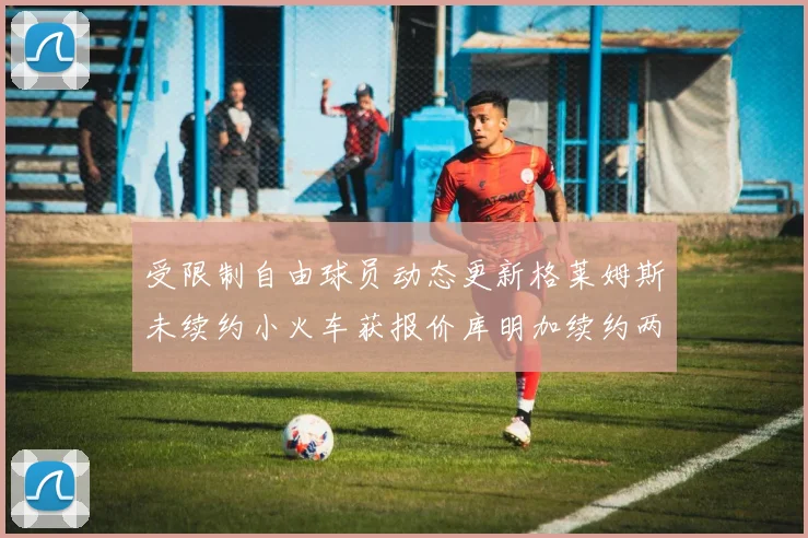 受限制自由球员动态更新格莱姆斯未续约小火车获报价库明加续约两年解析