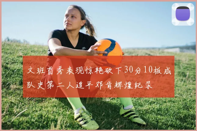 文班首秀表现惊艳砍下30分10板成队史第二人追平邓肯辉煌纪录
