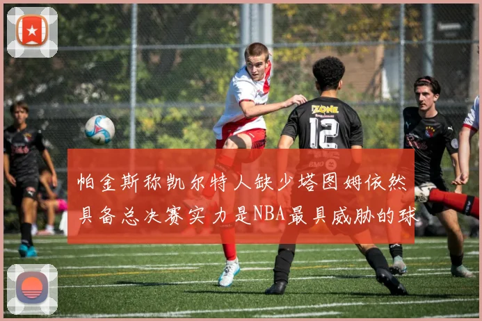 帕金斯称凯尔特人缺少塔图姆依然具备总决赛实力是NBA最具威胁的球队