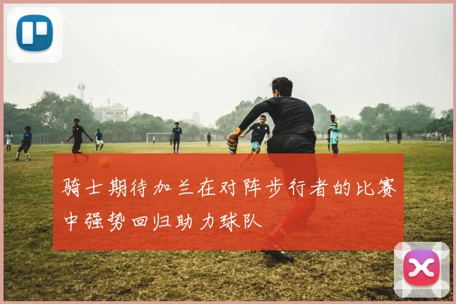 骑士期待加兰在对阵步行者的比赛中强势回归助力球队