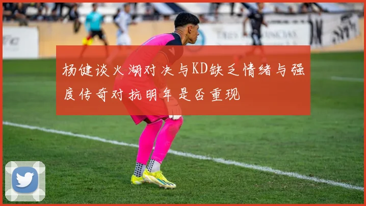 杨健谈火湖对决与KD缺乏情绪与强度传奇对抗明年是否重现