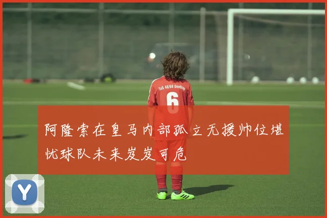 阿隆索在皇马内部孤立无援帅位堪忧球队未来岌岌可危