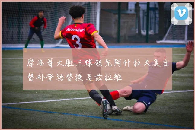 摩洛哥大胜三球领先阿什拉夫复出替补登场替换马兹拉维