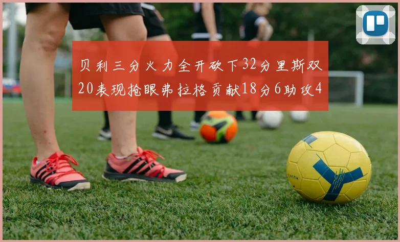 贝利三分火力全开砍下32分里斯双20表现抢眼弗拉格贡献18分6助攻4盖帽