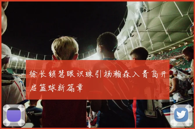 徐长锁慧眼识珠引杨瀚森入青岛开启篮球新篇章
