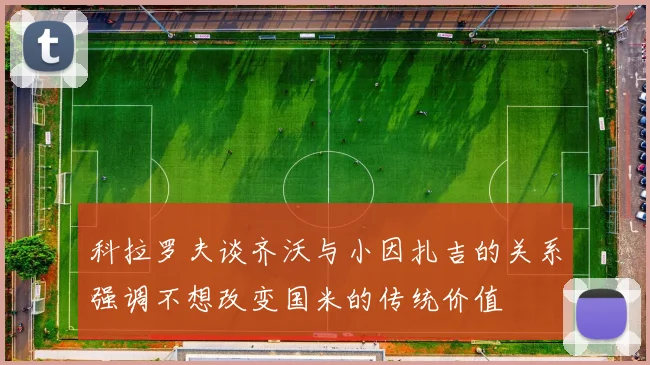 科拉罗夫谈齐沃与小因扎吉的关系强调不想改变国米的传统价值