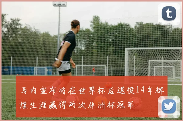 马内宣布将在世界杯后退役14年辉煌生涯赢得两次非洲杯冠军