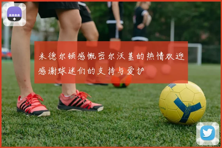 米德尔顿感慨密尔沃基的热情欢迎感谢球迷们的支持与爱护