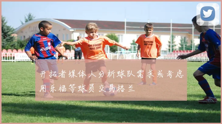 开拓者媒体人分析球队需求或考虑用乐福等球员交易格兰
