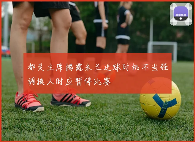 都灵主席揭露米兰进球时机不当强调换人时应暂停比赛