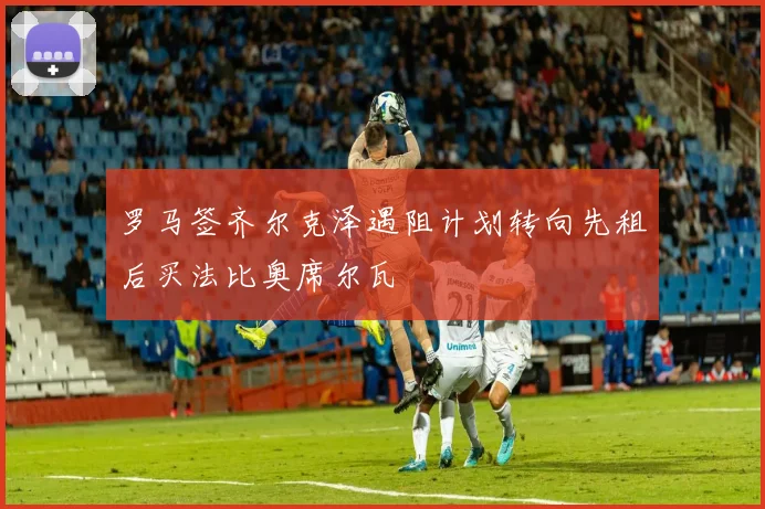 罗马签齐尔克泽遇阻计划转向先租后买法比奥席尔瓦