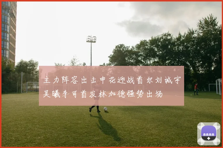 主力阵容出击申花迎战首尔刘诚宇吴曦李可首发林加德强势出场