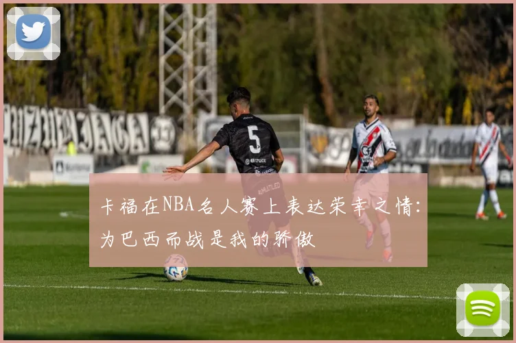 卡福在NBA名人赛上表达荣幸之情：为巴西而战是我的骄傲